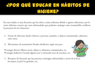 En estas edades es muy frecuente que los niños y niñas enfermen debido a agentes infecciosos, por lo
tanto, debemos conocer que estas enfermedades que podemos catalogar como transmisibles conllevan
la presencia de tres elementos:
1. Fuente de infección: Suelen referirse a personas, animales, a objetos contaminados, alimentos
entre otros.
2. Mecanismos de transmisión: Pueden clasificarse según sean por:
•Contagio directo: Manos sucias, objetos y alimentos contaminados, etc.
•Contagio Indirecto: Cuando alguien tose o estornuda cerca de nosotros, etc.
3. Receptor: Es frecuente que las personas contraigan enfermedades a través de la boca,
las manos, la piel, los genitales, etc.
 
