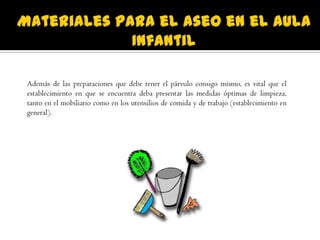 Además de las preparaciones que debe tener el párvulo consigo mismo, es vital que el
establecimiento en que se encuentra deba presentar las medidas óptimas de limpieza,
tanto en el mobiliario como en los utensilios de comida y de trabajo (establecimiento en
general).
 