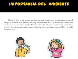 El niño/a debe contar con un ambiente que esté plenamente a su disposición ya que el
tiempo de permanecía en la escuela será muy amplio y la necesidad de movimiento y autonomía
irá creciendo con el paso de los años. Por este motivo, los artículos de aseo estarán a su alcance,
es decir, si queremos que nuestros niños se laven las manos necesitamos que el jabón y la toalla
estén a su altura.
 