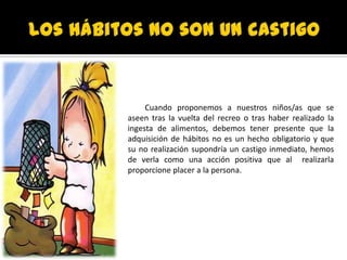 Cuando proponemos a nuestros niños/as que se
aseen tras la vuelta del recreo o tras haber realizado la
ingesta de alimentos, debemos tener presente que la
adquisición de hábitos no es un hecho obligatorio y que
su no realización supondría un castigo inmediato, hemos
de verla como una acción positiva que al realizarla
proporcione placer a la persona.
 