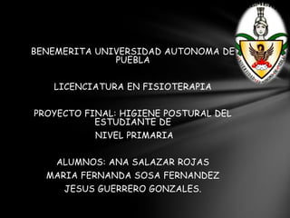 BENEMERITA UNIVERSIDAD AUTONOMA DE
PUEBLA
LICENCIATURA EN FISIOTERAPIA
PROYECTO FINAL: HIGIENE POSTURAL DEL
ESTUDIANTE DE
NIVEL PRIMARIA
ALUMNOS: ANA SALAZAR ROJAS
MARIA FERNANDA SOSA FERNANDEZ
JESUS GUERRERO GONZALES.
 