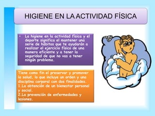 HIGIENE EN LA ACTIVIDAD FÍSICA 
• La higiene en la actividad física y el 
deporte significa el mantener una 
serie de hábitos que te ayudarán a 
realizar el ejercicio físico de una 
manera eficiente y a tener la 
seguridad de que no vas a tener 
ningún problema. 
Tiene como fin el preservar y promover 
la salud, lo que incluye un orden y una 
disciplina corporal con dos finalidades. 
1.La obtención de un bienestar personal 
y social. 
2.La prevención de enfermedades y 
lesiones. 
 