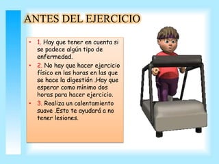 ANTES DEL EJERCICIO 
• 1. Hay que tener en cuenta si 
se padece algún tipo de 
enfermedad. 
• 2. No hay que hacer ejercicio 
físico en las horas en las que 
se hace la digestión .Hay que 
esperar como mínimo dos 
horas para hacer ejercicio. 
• 3. Realiza un calentamiento 
suave .Esto te ayudará a no 
tener lesiones. 
 