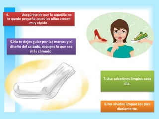 4. Asegúrate de que la zapatilla no 
te quede pequeña, pues los niños crecen 
muy rápido. 
5.No te dejes guiar por las marcas y el 
diseño del calzado, escoges lo que sea 
más cómodo. 
7.Usa calcetines limpios cada 
día. 
6.No olvides limpiar los pies 
diariamente. 
 