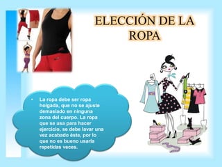 ELECCIÓN DE LA 
ROPA 
• La ropa debe ser ropa 
holgada, que no se ajuste 
demasiado en ninguna 
zona del cuerpo. La ropa 
que se usa para hacer 
ejercicio, se debe lavar una 
vez acabado éste, por lo 
que no es bueno usarla 
repetidas veces. 
 
