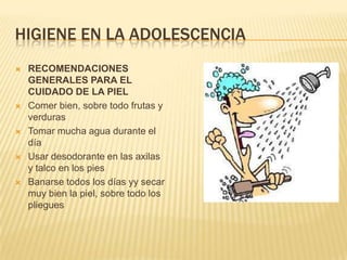 HIGIENE EN LA ADOLESCENCIA
   RECOMENDACIONES
    GENERALES PARA EL
    CUIDADO DE LA PIEL
   Comer bien, sobre todo frutas y
    verduras
   Tomar mucha agua durante el
    día
   Usar desodorante en las axilas
    y talco en los pies
   Banarse todos los días yy secar
    muy bien la piel, sobre todo los
    pliegues
 
