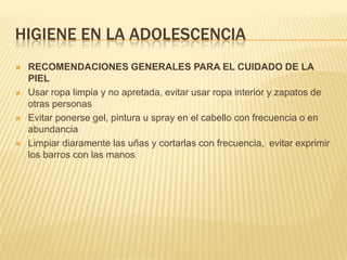 HIGIENE EN LA ADOLESCENCIA
   RECOMENDACIONES GENERALES PARA EL CUIDADO DE LA
    PIEL
   Usar ropa limpia y no apretada, evitar usar ropa interior y zapatos de
    otras personas
   Evitar ponerse gel, pintura u spray en el cabello con frecuencia o en
    abundancia
   Limpiar diaramente las uñas y cortarlas con frecuencia, evitar exprimir
    los barros con las manos
 