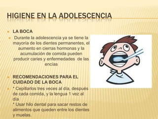 HIGIENE EN LA ADOLESCENCIA
   LA BOCA
    Durante la adolescencia ya se tiene la
    mayoría de los dientes permanentes, el
      aumento en cierras hormonas y la
       acumulación de comida pueden
    producir caries y enfermedades de las
                     encías

   RECOMENDACIONES PARA EL
    CUIDADO DE LA BOCA
   * Cepillarlos tres veces al día, después
    de cada comida, y la lengua 1 vez al
    día
    * Usar hilo dental para sacar restos de
    alimentos que queden entre los dientes
    y muelas.
 