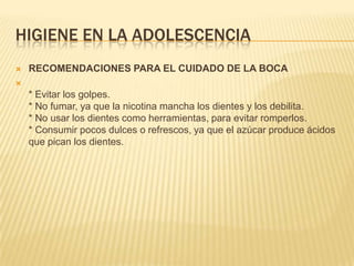 HIGIENE EN LA ADOLESCENCIA
   RECOMENDACIONES PARA EL CUIDADO DE LA BOCA

    * Evitar los golpes.
    * No fumar, ya que la nicotina mancha los dientes y los debilita.
    * No usar los dientes como herramientas, para evitar romperlos.
    * Consumir pocos dulces o refrescos, ya que el azúcar produce ácidos
    que pican los dientes.
 