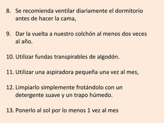 8. Se recomienda ventilar diariamente el dormitorio
antes de hacer la cama,
9. Dar la vuelta a nuestro colchón al menos dos veces
al año.
10. Utilizar fundas transpirables de algodón.
11. Utilizar una aspiradora pequeña una vez al mes,
12. Limpiarlo simplemente frotándolo con un
detergente suave y un trapo húmedo.
13. Ponerlo al sol por lo menos 1 vez al mes
 