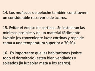 14. Los muñecos de peluche también constituyen
un considerable reservorio de ácaros.
15. Evitar el exceso de cortinas. Se instalarán las
mínimas posibles y de un material fácilmente
lavable (es conveniente lavar cortinas y ropa de
cama a una temperatura superior a 70 ºC).
16. Es importante que las habitaciones (sobre
todo el dormitorio) estén bien ventilados y
soleados (la luz solar mata a los ácaros).
 