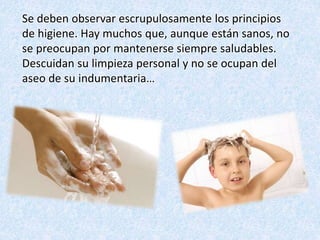 Se deben observar escrupulosamente los principios
de higiene. Hay muchos que, aunque están sanos, no
se preocupan por mantenerse siempre saludables.
Descuidan su limpieza personal y no se ocupan del
aseo de su indumentaria…
 