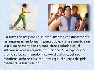 …A través de los poros el cuerpo absorbe constantemente
las impurezas, en forma imperceptible, y si la superficie de
la piel no se mantiene en condiciones saludables, el
sistema se verá recargado de suciedad. Si la ropa que se
usa no se lava a menudo ni se ventila al aire, ésta se
mantiene sucia con las impurezas que el cuerpo despide
mediante la traspiración…
 