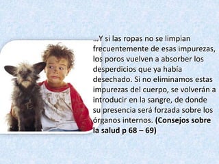 …Y si las ropas no se limpian
frecuentemente de esas impurezas,
los poros vuelven a absorber los
desperdicios que ya había
desechado. Si no eliminamos estas
impurezas del cuerpo, se volverán a
introducir en la sangre, de donde
su presencia será forzada sobre los
órganos internos. (Consejos sobre
la salud p 68 – 69)
 