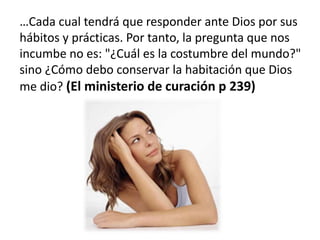 …Cada cual tendrá que responder ante Dios por sus
hábitos y prácticas. Por tanto, la pregunta que nos
incumbe no es: "¿Cuál es la costumbre del mundo?"
sino ¿Cómo debo conservar la habitación que Dios
me dio? (El ministerio de curación p 239)
 