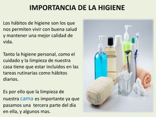IMPORTANCIA DE LA HIGIENE
Los hábitos de higiene son los que
nos permiten vivir con buena salud
y mantener una mejor calidad de
vida.
Tanto la higiene personal, como el
cuidado y la limpieza de nuestra
casa tiene que estar incluidos en las
tareas rutinarias como hábitos
diarios.
Es por ello que la limpieza de
nuestra cama es importante ya que
pasamos una tercera parte del día
en ella, y algunos mas.
 