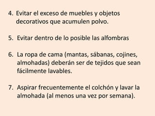 4. Evitar el exceso de muebles y objetos
decorativos que acumulen polvo.
5. Evitar dentro de lo posible las alfombras
6. La ropa de cama (mantas, sábanas, cojines,
almohadas) deberán ser de tejidos que sean
fácilmente lavables.
7. Aspirar frecuentemente el colchón y lavar la
almohada (al menos una vez por semana).
 