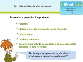 Conheces mais atitudes que contribuam
para proteger a natureza? Quais?
Correcta utilização dos recursos
Para evitar a poluição, é importante:
 reciclar;
 utilizar a energia elétrica de forma eficiente;
 poupar água;
 reutilizar recursos;
 assumir uma atitude de respeito e de proteção pelas
espécies e pela natureza.
Da lista que se apresenta, quais são as
medidas que já praticas no dia-a-dia?
 