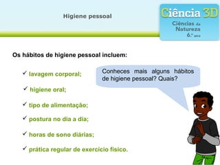 Os hábitos de higiene pessoal incluem:
Conheces mais alguns hábitos
de higiene pessoal? Quais?
Higiene pessoal
 lavagem corporal;
 higiene oral;
 tipo de alimentação;
 postura no dia a dia;
 horas de sono diárias;
 prática regular de exercício físico.
 