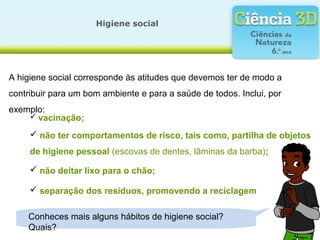 A higiene social corresponde às atitudes que devemos ter de modo a
contribuir para um bom ambiente e para a saúde de todos. Inclui, por
exemplo:
Higiene social
Conheces mais alguns hábitos de higiene social?
Quais?
 vacinação;
 não ter comportamentos de risco, tais como, partilha de objetos
de higiene pessoal (escovas de dentes, lâminas da barba);
 não deitar lixo para o chão;
 separação dos resíduos, promovendo a reciclagem
 
