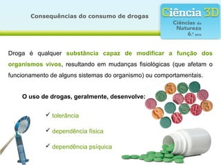 Consequências do consumo de drogas
Droga é qualquer substância capaz de modificar a função dos
organismos vivos, resultando em mudanças fisiológicas (que afetam o
funcionamento de alguns sistemas do organismo) ou comportamentais.
O uso de drogas, geralmente, desenvolve:
 tolerância
 dependência física
 dependência psíquica
 