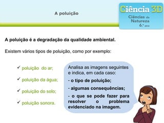 Analisa as imagens seguintes
e indica, em cada caso:
- o tipo de poluição;
- algumas consequências;
- o que se pode fazer para
resolver o problema
evidenciado na imagem.
A poluição
A poluição é a degradação da qualidade ambiental.
 poluição do ar;
Existem vários tipos de poluição, como por exemplo:
 poluição da água;
 poluição do solo;
 poluição sonora.
 