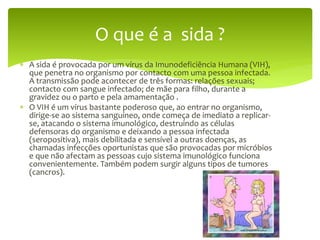  A sida é provocada por um vírus da Imunodeficiência Humana (VIH),
que penetra no organismo por contacto com uma pessoa infectada.
A transmissão pode acontecer de três formas: relações sexuais;
contacto com sangue infectado; de mãe para filho, durante a
gravidez ou o parto e pela amamentação .
 O VIH é um vírus bastante poderoso que, ao entrar no organismo,
dirige-se ao sistema sanguíneo, onde começa de imediato a replicar-
se, atacando o sistema imunológico, destruindo as células
defensoras do organismo e deixando a pessoa infectada
(seropositiva), mais debilitada e sensível a outras doenças, as
chamadas infecções oportunistas que são provocadas por micróbios
e que não afectam as pessoas cujo sistema imunológico funciona
convenientemente. Também podem surgir alguns tipos de tumores
(cancros).
O que é a sida ?
 