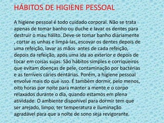 HÁBITOS DE HIGIENE PESSOAL
A higiene pessoal é todo cuidado corporal. Não se trata
apenas de tomar banho ou duche e lavar os dentes para
destruir o mau hálito. Deve-se tomar banho diariamente
, cortar as unhas e limpá-las, escovar os dentes depois de
uma refeição, lavar as mãos antes de cada refeição,
depois da refeição, após uma ida ao exterior e depois de
tocar em coisas sujas. São hábitos simples e corriqueiros
que evitam doenças de pele, contaminação por bactérias
e as terríveis cáries dentárias. Porém, a higiene pessoal
envolve mais do que isso. É também dormir, pelo menos,
oito horas por noite para manter a mente e o corpo
relaxados durante o dia, quando estamos em plena
atividade. O ambiente disponível para dormir tem que
ser arejado, limpo, ter temperatura e iluminação
agradável para que a noite de sono seja revigorante.
 