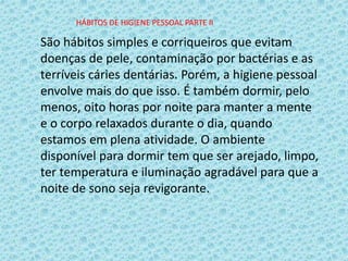 São hábitos simples e corriqueiros que evitam
doenças de pele, contaminação por bactérias e as
terríveis cáries dentárias. Porém, a higiene pessoal
envolve mais do que isso. É também dormir, pelo
menos, oito horas por noite para manter a mente
e o corpo relaxados durante o dia, quando
estamos em plena atividade. O ambiente
disponível para dormir tem que ser arejado, limpo,
ter temperatura e iluminação agradável para que a
noite de sono seja revigorante.
HÁBITOS DE HIGIENE PESSOAL PARTE II
 