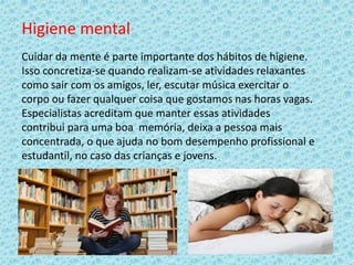 Higiene mental
Cuidar da mente é parte importante dos hábitos de higiene.
Isso concretiza-se quando realizam-se atividades relaxantes
como sair com os amigos, ler, escutar música exercitar o
corpo ou fazer qualquer coisa que gostamos nas horas vagas.
Especialistas acreditam que manter essas atividades
contribui para uma boa memória, deixa a pessoa mais
concentrada, o que ajuda no bom desempenho profissional e
estudantil, no caso das crianças e jovens.
 