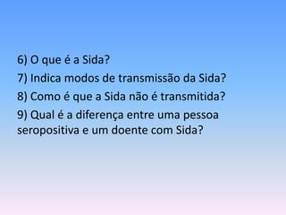 6) O que é a Sida?
7) Indica modos de transmissão da Sida?
8) Como é que a Sida não é transmitida?
9) Qual é a diferença entre uma pessoa
seropositiva e um doente com Sida?
 