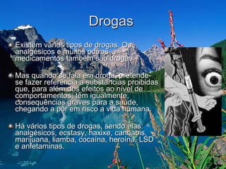 Drogas  Existem vários tipos de drogas. Os analgésicos e muitos outros medicamentos também são drogas. Mas quando se fala em droga, pretende-se fazer referência a substancias proibidas que, para além dos efeitos ao nível de comportamentos, têm igualmente, consequências graves para a saúde, chegando a pôr em risco a vida humana.  Há vários tipos de drogas, sendo elas: analgésicos, ecstasy, haxixe, cannabis, marijuana, liamba, cocaína, heroína, LSD e anfetaminas.  