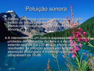 Poluição sonora  Surdez, problemas cardíacos e nervosos, insónia, estado de fadiga permanente são alguns dos efeitos orgânicos provocados pela poluição sonora.  A intensidade de um ruído é expressa em unidades denominadas decibéis e a escala estende-se e de 0 a 220 dB. Os efeitos orgânicos resultantes da poluição sonora são devidos à exposição prolongada a níveis de ruído que ultrapassam os 79 dB.  
