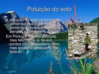 Poluição do solo A poluição do solo contamina os alimentos que ingerimos podendo provocar intoxicações, alergias e até mesmo cancro.  Em Portugal a muita poluição, mas felizmente já há eco pontos para separarem o lixo, mas ainda há pessoas a não faze-lo.  
