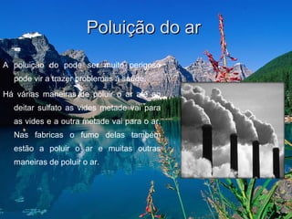 Poluição do ar  A poluição do pode ser muito perigoso pode vir a trazer problemas á saúde.  Há várias maneiras de poluir o ar até ao deitar sulfato as vides metade vai para as vides e a outra metade vai para o ar. Nas fabricas o fumo delas também estão a poluir o ar e muitas outras maneiras de poluir o ar.  