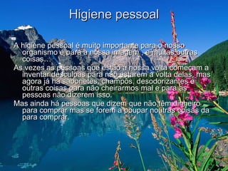 Higiene pessoal A higiene pessoal é muito importante para o nosso organismo e para a nossa imagem , e muitas outras coisas…  As vezes as pessoas que estão a nossa volta começam a inventar desculpas para não estarem a volta delas, mas agora já há sabonetes, champôs, desodorizantes e outras coisas para não cheirarmos mal e para as pessoas não dizerem isso.  Mas ainda há pessoas que dizem que não têm dinheiro para comprar mas se forem a poupar noutras coisas da para comprar.  