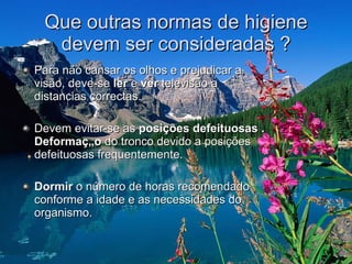 Que outras normas de higiene devem ser consideradas ? Para não cansar os olhos e prejudicar a visão, deve-se  ler  e  ver  televisão a distancias correctas.  Devem evitar-se as  posições defeituosas . Deformação  do tronco devido a posições defeituosas frequentemente.  Dormir  o número de horas recomendado conforme a idade e as necessidades do organismo.  