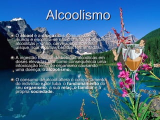 Alcoolismo  O  álcool  é a  droga  mais consumida no mundo e encontra-se nas chamadas bebidas alcoólicas – vinho, cerveja, aguardente, uísque, licor e outras bebidas fermentadas. A ingestão habitual de bebidas alcoólicas em doses elevadas tem como consequência uma intoxicação lenta do organismo causando uma doença, o  alcoolismo.  O consumo de álcool altera o comportamento do indivíduo e por tuba  o  funcionamento  do seu  organismo , a sua  relação familiar  e a própria  sociedade.  