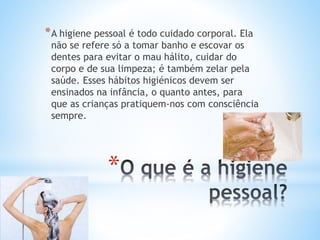 *
*A higiene pessoal é todo cuidado corporal. Ela
não se refere só a tomar banho e escovar os
dentes para evitar o mau hálito, cuidar do
corpo e de sua limpeza; é também zelar pela
saúde. Esses hábitos higiénicos devem ser
ensinados na infância, o quanto antes, para
que as crianças pratiquem-nos com consciência
sempre.
 
