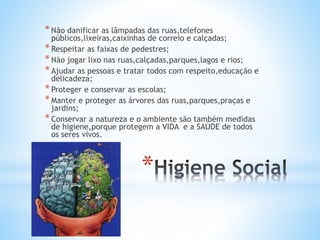 *
*Não danificar as lâmpadas das ruas,telefones
públicos,lixeiras,caixinhas de correio e calçadas;
*Respeitar as faixas de pedestres;
*Não jogar lixo nas ruas,calçadas,parques,lagos e rios;
*Ajudar as pessoas e tratar todos com respeito,educação e
delicadeza;
*Proteger e conservar as escolas;
*Manter e proteger as árvores das ruas,parques,praças e
jardins;
*Conservar a natureza e o ambiente são também medidas
de higiene,porque protegem a VIDA e a SAÚDE de todos
os seres vivos.
 