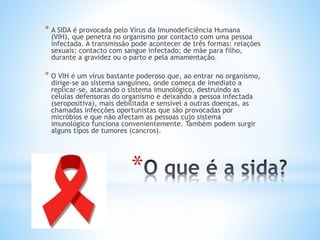 *
* A SIDA é provocada pelo Vírus da Imunodeficiência Humana
(VIH), que penetra no organismo por contacto com uma pessoa
infectada. A transmissão pode acontecer de três formas: relações
sexuais; contacto com sangue infectado; de mãe para filho,
durante a gravidez ou o parto e pela amamentação.
* O VIH é um vírus bastante poderoso que, ao entrar no organismo,
dirige-se ao sistema sanguíneo, onde começa de imediato a
replicar-se, atacando o sistema imunológico, destruindo as
células defensoras do organismo e deixando a pessoa infectada
(seropositiva), mais debilitada e sensível a outras doenças, as
chamadas infecções oportunistas que são provocadas por
micróbios e que não afectam as pessoas cujo sistema
imunológico funciona convenientemente. Também podem surgir
alguns tipos de tumores (cancros).
 