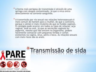 *
* A forma mais perigosa de transmissão é através de uma
seringa com sangue contaminado, já que o vírus entra
directamente na corrente sanguínea.
* A transmissão por via sexual nas relações heterossexuais é
mais comum do homem para a mulher, do que o contrário,
porque o sémen é mais virulento do que os fluidos vaginais.
O contágio pode ocorrer em todos os tipos de relação, seja
vaginal, anal ou oral, já que as secreções vaginais ou
esperma, mesmo que não entrem no organismo, podem
facilmente contactar com pequenas feridas e cortes
existentes na vagina, ânus, pénis e boca. As relações sexuais
com mais riscos são as anais.
 