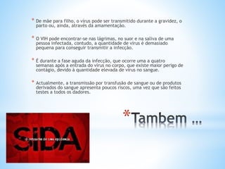 *
* De mãe para filho, o vírus pode ser transmitido durante a gravidez, o
parto ou, ainda, através da amamentação.
* O VIH pode encontrar-se nas lágrimas, no suor e na saliva de uma
pessoa infectada, contudo, a quantidade de vírus é demasiado
pequena para conseguir transmitir a infecção.
* É durante a fase aguda da infecção, que ocorre uma a quatro
semanas após a entrada do vírus no corpo, que existe maior perigo de
contágio, devido à quantidade elevada de vírus no sangue.
* Actualmente, a transmissão por transfusão de sangue ou de produtos
derivados do sangue apresenta poucos riscos, uma vez que são feitos
testes a todos os dadores.
 