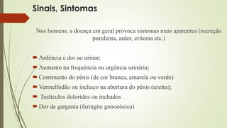 Sinais, Sintomas 
Nos homens, a doença em geral provoca sintomas mais aparentes (secreção 
purulenta, ardor, eritema etc.) 
 Ardência e dor ao urinar; 
Aumento na frequência ou urgência urinária; 
Corrimento do pênis (de cor branca, amarela ou verde) 
Vermelhidão ou inchaço na abertura do pênis (uretra); 
 Testículos doloridos ou inchados 
Dor de garganta (faringite gonocócica) 
 