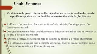 Sinais, Sintomas 
Os sintomas da gonorreia em mulheres podem ser bastante moderados ou não 
específicos e podem ser confundidos com outro tipo de infecção. São eles: 
 Ardência e dor ao urinar; Aumento na frequência urinária; Dor de garganta; Dor 
durante o ato sexual 
Dor aguda na parte inferior do abdomên (se a infecção se espalhar para as trompas de 
falópio e a região abdominal) 
 Febre (se a infecção se espalhar para as trompas de falópio e a região abdominal) 
 Se a infecção se espalhar para a corrente sanguínea, poderão ocorrer sintomas como 
febre, erupções e artrite e Corrimento vaginal. 
 