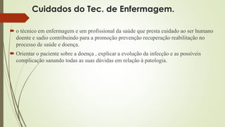 Cuidados do Tec. de Enfermagem. 
 o técnico em enfermagem e um profissional da saúde que presta cuidado ao ser humano 
doente e sadio contribuindo para a promoção prevenção recuperação reabilitação no 
processo de saúde e doença. 
 Orientar o paciente sobre a doença , explicar a evolução da infecção e as possíveis 
complicação sanando todas as suas dúvidas em relação à patologia. 
