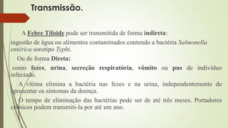 Transmissão. 
A Febre Tifoide pode ser transmitida de forma indireta: 
ingestão de água ou alimentos contaminados contendo a bactéria Salmonella 
entérica sorotipo Typhi. 
Ou de forma Direta: 
como fezes, urina, secreção respiratória, vômito ou pus de indivíduo 
infectado. 
A vítima elimina a bactéria nas fezes e na urina, independentemente de 
apresentar os sintomas da doença. 
O tempo de eliminação das bactérias pode ser de até três meses. Portadores 
crônicos podem transmiti-la por até um ano. 
 