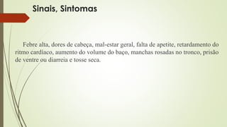 Sinais, Sintomas 
Febre alta, dores de cabeça, mal-estar geral, falta de apetite, retardamento do 
ritmo cardíaco, aumento do volume do baço, manchas rosadas no tronco, prisão 
de ventre ou diarreia e tosse seca. 
 
