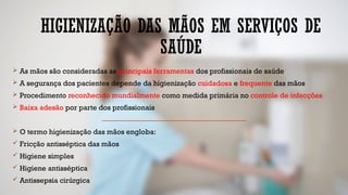 HIGIENIZAÇÃO DAS MÃOS EM SERVIÇOS DE
SAÚDE
 As mãos são consideradas as principais ferramentas dos profissionais de saúde
 A segurança dos pacientes depende da higienização cuidadosa e frequente das mãos
 Procedimento reconhecido mundialmente como medida primária no controle de infecções
 Baixa adesão por parte dos profissionais
 O termo higienização das mãos engloba:
 Fricção antisséptica das mãos
 Higiene simples
 Higiene antisséptica
 Antissepsia cirúrgica
 