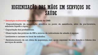 HIGIENIZAÇÃO DAS MÃOS EM SERVIÇOS DE
SAÚDE
 Estratégia multimodal ou multifacetada da OMS:
 Disponibilização da preparação alcoólica no ponto de assistência, além de pia/lavatório,
sabonete líquido e água;
 Capacitação dos profissionais;
 Observação das práticas de HM e retorno de indicadores de adesão à equipe;
 Lembretes e cartazes no local de trabalho;
 Estabelecimento de um clima de segurança, com apoio expresso da alta direção e líderes dos
serviços de saúde.
 